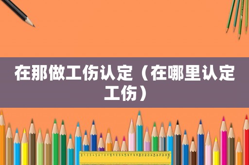 在那做工傷認(rèn)定（在哪里認(rèn)定工傷）