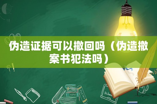 偽造證據(jù)可以撤回嗎（偽造撤案書犯法嗎）