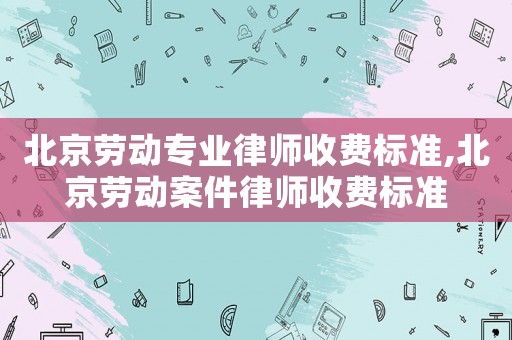 北京勞動專業(yè)律師收費標準,北京勞動案件律師收費標準