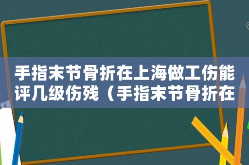 手指末節(jié)骨折在上海做工傷能評幾級傷殘（手指末節(jié)骨折在上海做工傷能評幾級）