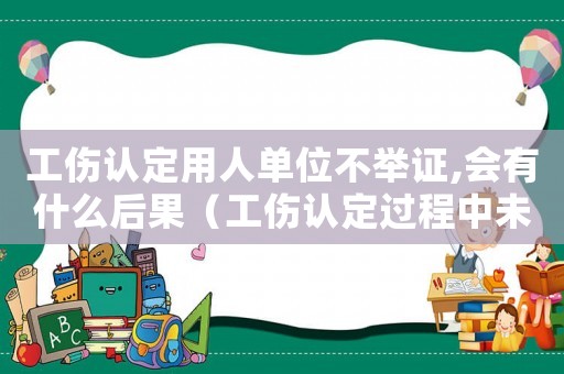 工傷認定用人單位不舉證,會有什么后果（工傷認定過程中未舉證）