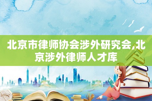 北京市律師協(xié)會涉外研究會,北京涉外律師人才庫