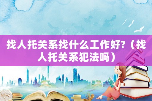 找人托關(guān)系找什么工作好?（找人托關(guān)系犯法嗎）