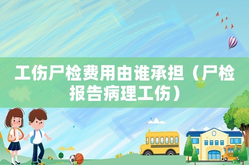 工傷尸檢費(fèi)用由誰(shuí)承擔(dān)（尸檢報(bào)告病理工傷）