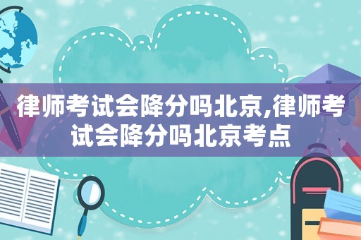 律師考試會降分嗎北京,律師考試會降分嗎北京考點(diǎn)