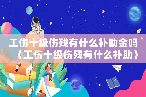 工傷十級(jí)傷殘有什么補(bǔ)助金嗎（工傷十級(jí)傷殘有什么補(bǔ)助）