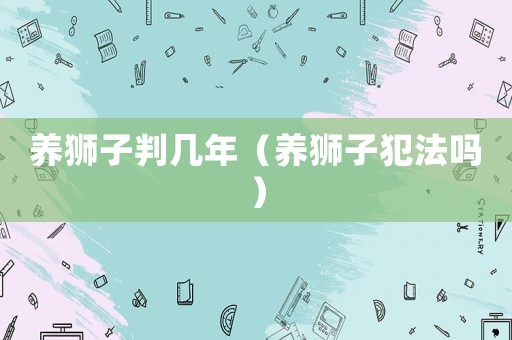 養(yǎng)獅子判幾年（養(yǎng)獅子犯法嗎）