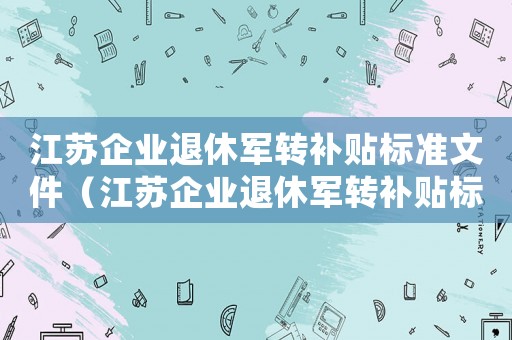 江蘇企業(yè)退休軍轉(zhuǎn)補貼標(biāo)準(zhǔn)文件（江蘇企業(yè)退休軍轉(zhuǎn)補貼標(biāo)準(zhǔn)）