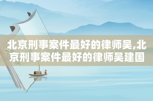 北京刑事案件最好的律師吳,北京刑事案件最好的律師吳建國