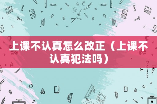 上課不認(rèn)真怎么改正（上課不認(rèn)真犯法嗎）