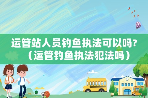 運管站人員釣魚執(zhí)法可以嗎?（運管釣魚執(zhí)法犯法嗎）