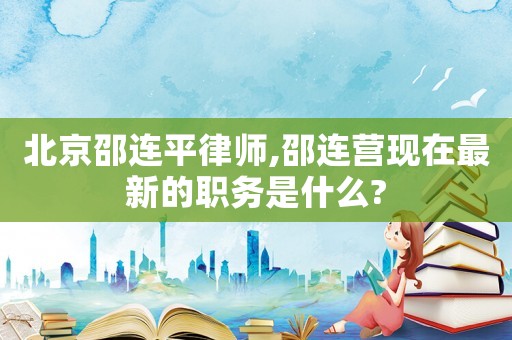 北京邵連平律師,邵連營現(xiàn)在最新的職務(wù)是什么?