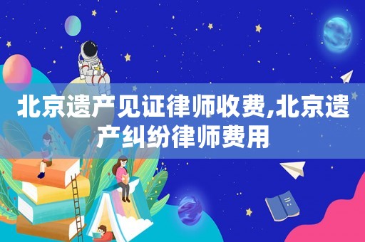 北京遺產(chǎn)見證律師收費(fèi),北京遺產(chǎn)糾紛律師費(fèi)用