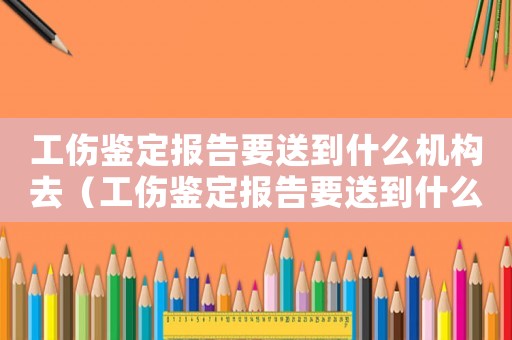 工傷鑒定報(bào)告要送到什么機(jī)構(gòu)去（工傷鑒定報(bào)告要送到什么機(jī)構(gòu)）