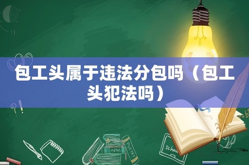 包工頭屬于違法分包嗎（包工頭犯法嗎）