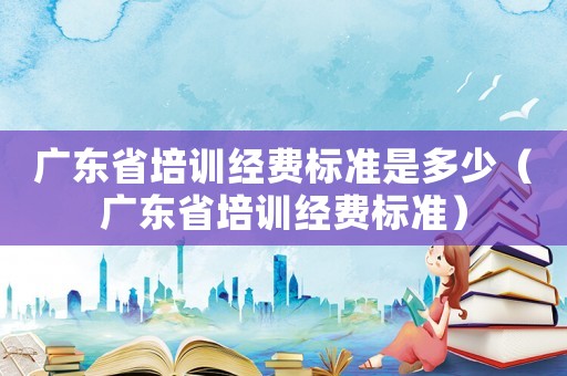 廣東省培訓經費標準是多少（廣東省培訓經費標準）