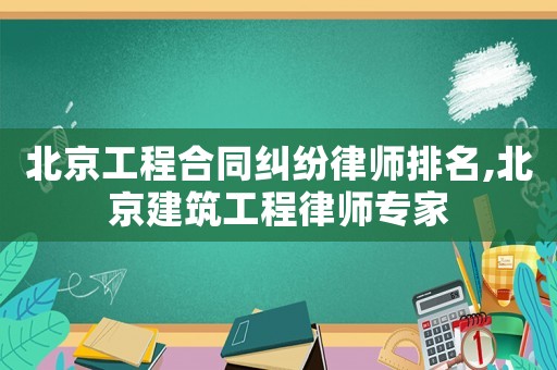 北京工程合同糾紛律師排名,北京建筑工程律師專家