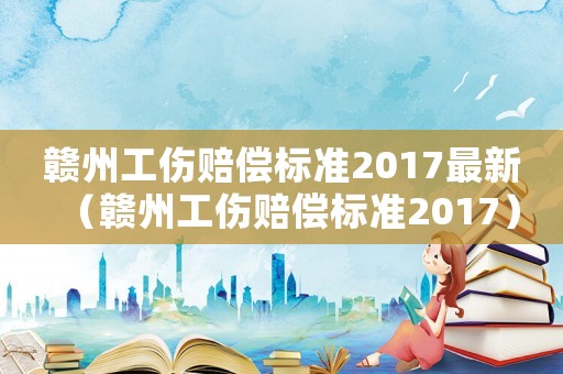 贛州工傷賠償標(biāo)準(zhǔn)2017最新（贛州工傷賠償標(biāo)準(zhǔn)2017）