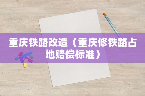 重慶鐵路改造（重慶修鐵路占地賠償標(biāo)準）