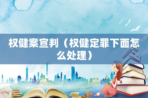 權(quán)健案宣判（權(quán)健定罪下面怎么處理）