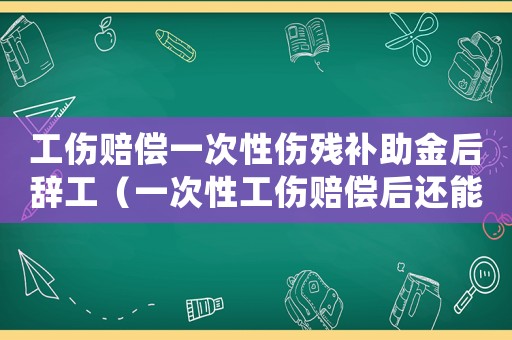工傷賠償一次性傷殘補助金后辭工（一次性工傷賠償后還能拿失業(yè)金嗎）