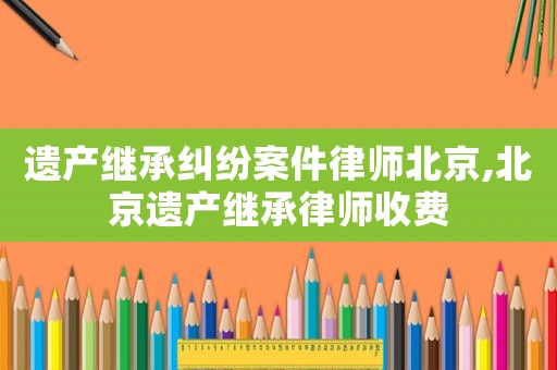 遺產(chǎn)繼承糾紛案件律師北京,北京遺產(chǎn)繼承律師收費(fèi)