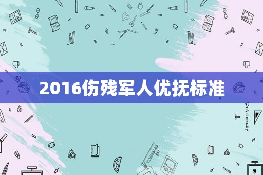2016傷殘軍人優(yōu)撫標準
