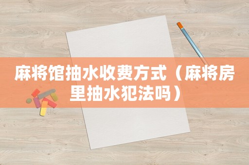 麻將館抽水收費(fèi)方式（麻將房里抽水犯法嗎）