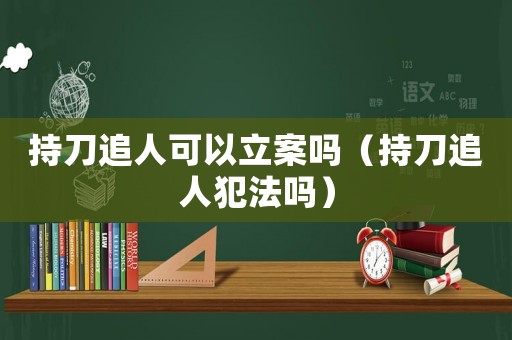持刀追人可以立案嗎（持刀追人犯法嗎）