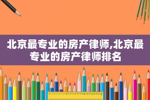 北京最專業(yè)的房產(chǎn)律師,北京最專業(yè)的房產(chǎn)律師排名