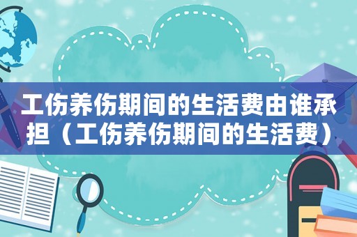 工傷養(yǎng)傷期間的生活費由誰承擔(dān)（工傷養(yǎng)傷期間的生活費）