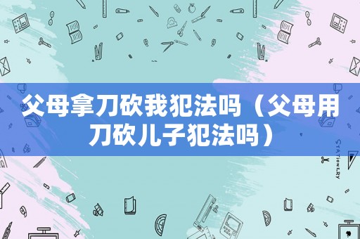 父母拿刀砍我犯法嗎（父母用刀砍兒子犯法嗎）