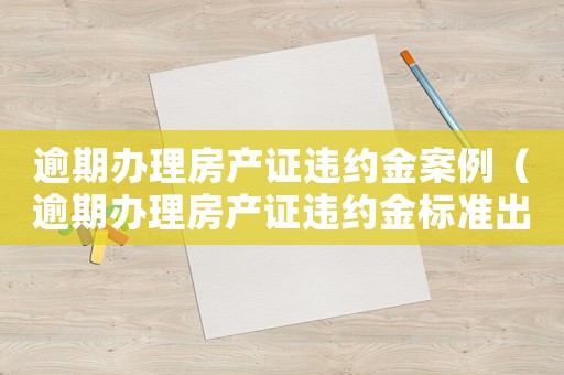 逾期辦理房產(chǎn)證違約金案例（逾期辦理房產(chǎn)證違約金標準出臺）