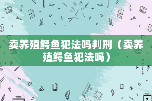 賣養(yǎng)殖鱷魚犯法嗎判刑（賣養(yǎng)殖鱷魚犯法嗎）