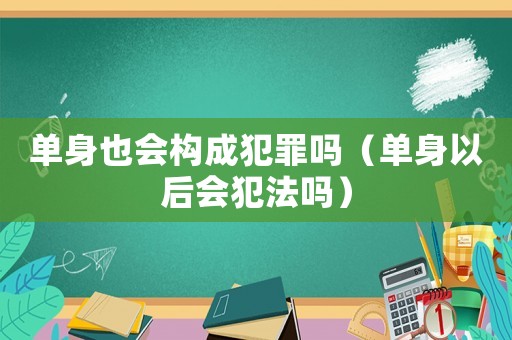 單身也會構(gòu)成犯罪嗎（單身以后會犯法嗎）