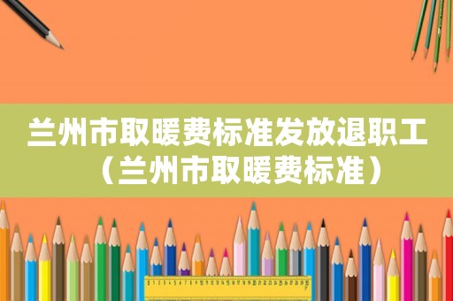 蘭州市取暖費標準發(fā)放退職工（蘭州市取暖費標準）