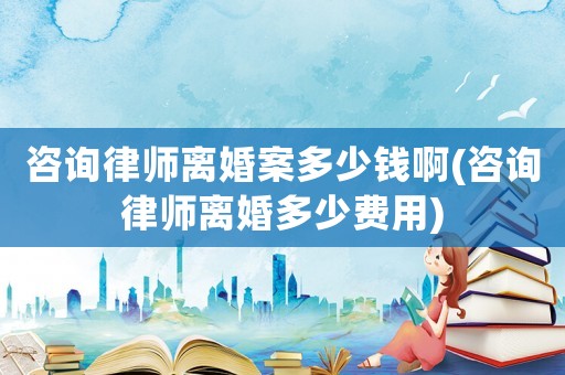 咨詢律師離婚案多少錢啊(咨詢律師離婚多少費(fèi)用)