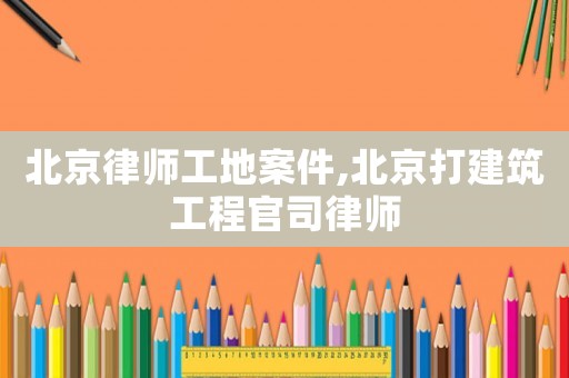 北京律師工地案件,北京打建筑工程官司律師