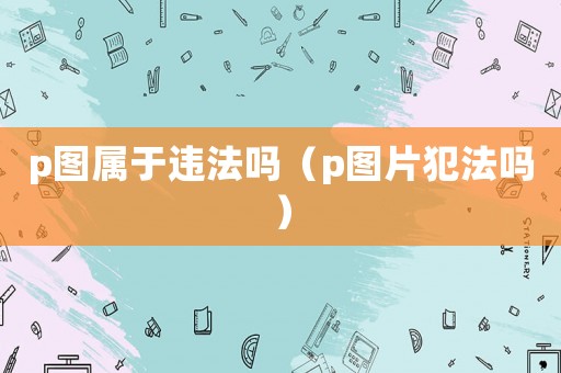 p圖屬于違法嗎（p圖片犯法嗎）