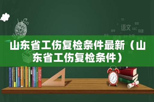 山東省工傷復(fù)檢條件最新（山東省工傷復(fù)檢條件）