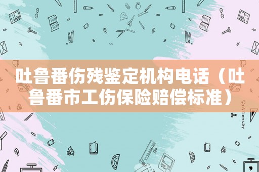 吐魯番傷殘鑒定機(jī)構(gòu)電話（吐魯番市工傷保險賠償標(biāo)準(zhǔn)）