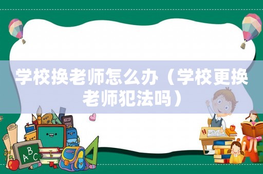 學(xué)校換老師怎么辦（學(xué)校更換老師犯法嗎）