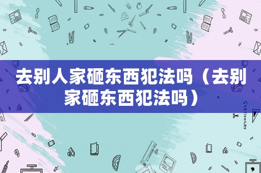 去別人家砸東西犯法嗎（去別家砸東西犯法嗎）