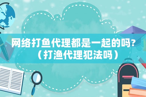 網(wǎng)絡(luò)打魚代理都是一起的嗎?（打漁代理犯法嗎）