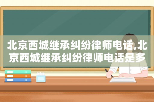 北京西城繼承糾紛律師電話,北京西城繼承糾紛律師電話是多少