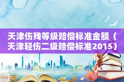 天津傷殘等級賠償標(biāo)準(zhǔn)金額（天津輕傷二級賠償標(biāo)準(zhǔn)2015）