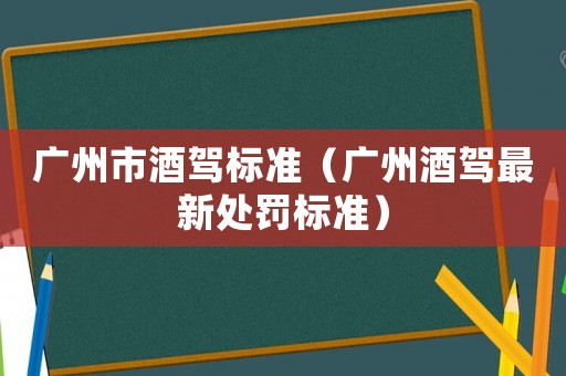 廣州市酒駕標(biāo)準(zhǔn)（廣州酒駕最新處罰標(biāo)準(zhǔn)）