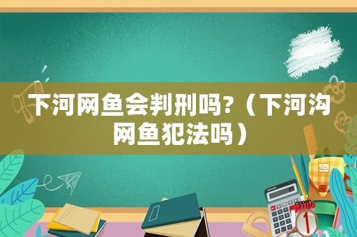 下河網(wǎng)魚會(huì)判刑嗎?（下河溝網(wǎng)魚犯法嗎）