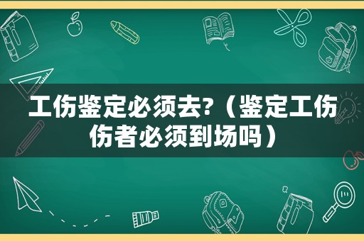 工傷鑒定必須去?（鑒定工傷傷者必須到場(chǎng)嗎）