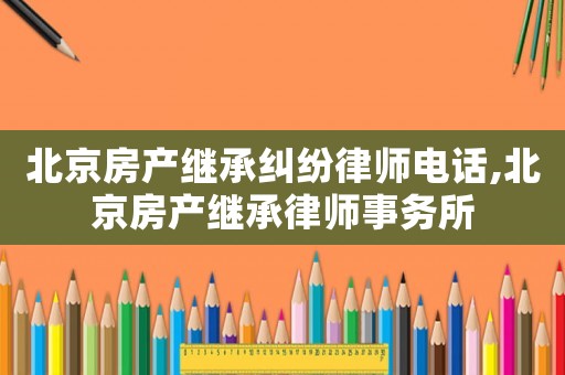 北京房產(chǎn)繼承糾紛律師電話,北京房產(chǎn)繼承律師事務(wù)所